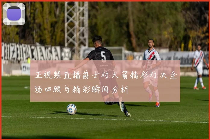 正视频直播爵士对火箭精彩对决全场回顾与精彩瞬间分析