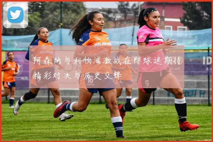 阿森纳与利物浦激战在即球迷期待精彩对决与历史交锋