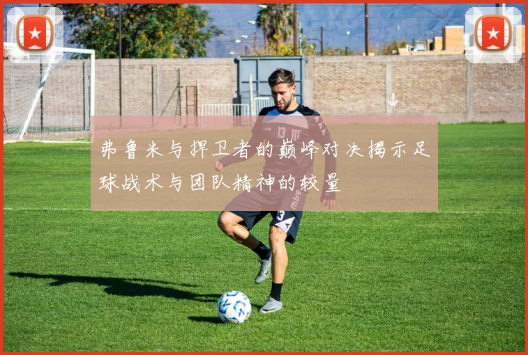 弗鲁米与捍卫者的巅峰对决揭示足球战术与团队精神的较量