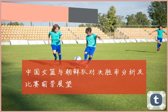中国女篮与朝鲜队对决胜率分析及比赛前景展望