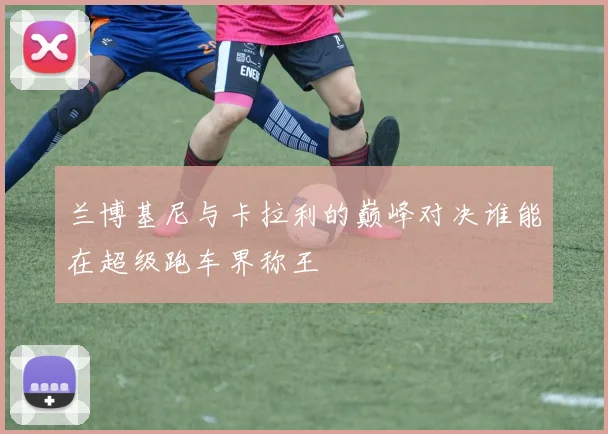 兰博基尼与卡拉利的巅峰对决谁能在超级跑车界称王