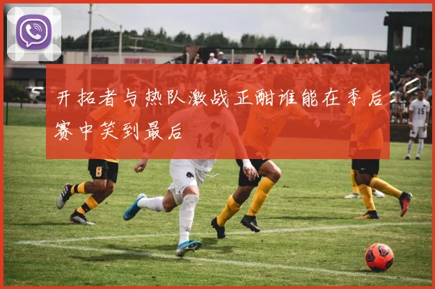 开拓者与热队激战正酣谁能在季后赛中笑到最后