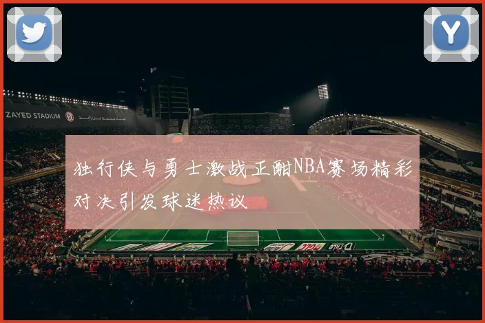 独行侠与勇士激战正酣NBA赛场精彩对决引发球迷热议