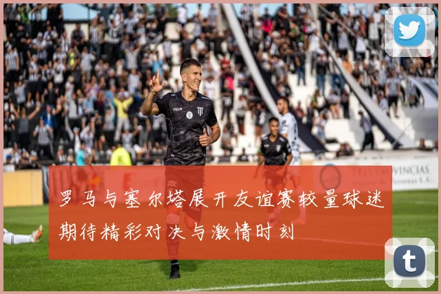 罗马与塞尔塔展开友谊赛较量球迷期待精彩对决与激情时刻