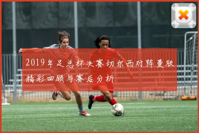 2019年足总杯决赛切尔西对阵曼联精彩回顾与赛后分析