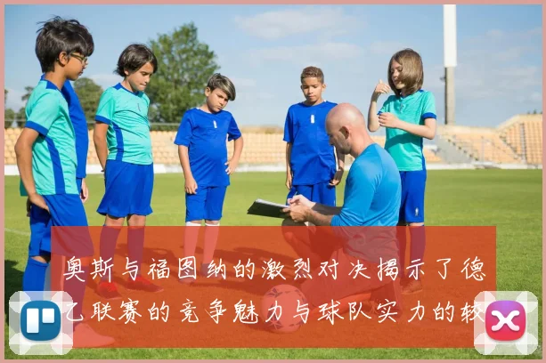 奥斯与福图纳的激烈对决揭示了德乙联赛的竞争魅力与球队实力的较量
