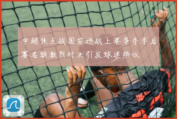 中超焦点战国安迎战上港争夺季后赛名额激烈对决引发球迷热议