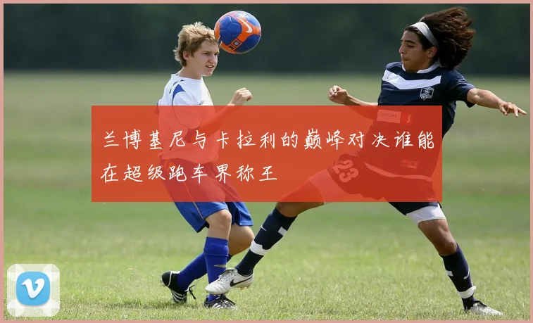兰博基尼与卡拉利的巅峰对决谁能在超级跑车界称王