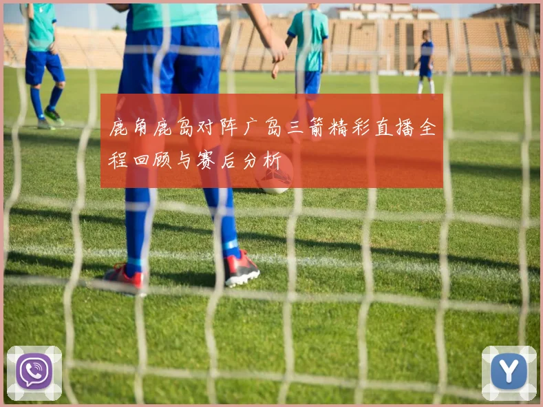 鹿角鹿岛对阵广岛三箭精彩直播全程回顾与赛后分析