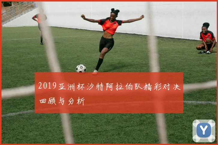 2019亚洲杯沙特阿拉伯队精彩对决回顾与分析