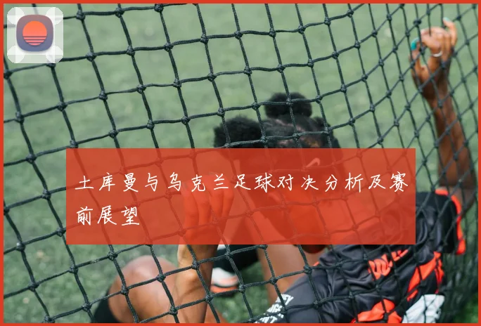 土库曼与乌克兰足球对决分析及赛前展望